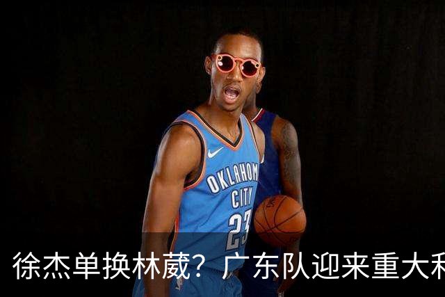徐杰单换林葳？广东队迎来重大利好，保底能进总决赛了！